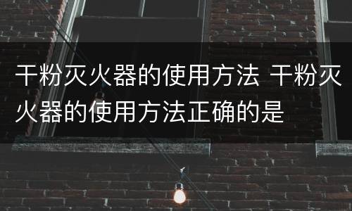 干粉灭火器的使用方法 干粉灭火器的使用方法正确的是