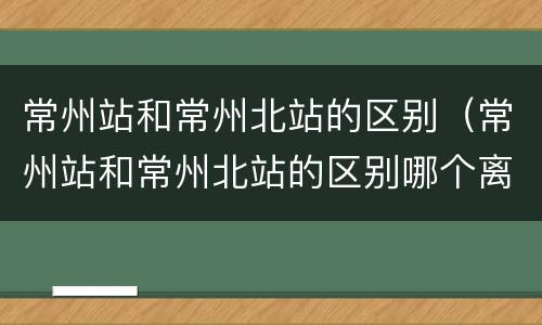 常州站和常州北站的区别（常州站和常州北站的区别哪个离龙虎塘近）