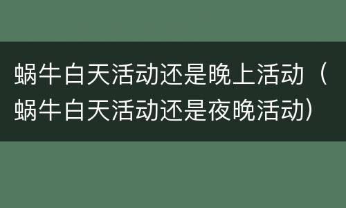 蜗牛白天活动还是晚上活动（蜗牛白天活动还是夜晚活动）