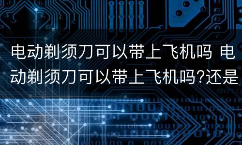 电动剃须刀可以带上飞机吗 电动剃须刀可以带上飞机吗?还是托运