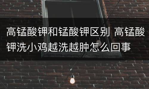 高锰酸钾和锰酸钾区别 高锰酸钾洗小鸡越洗越肿怎么回事