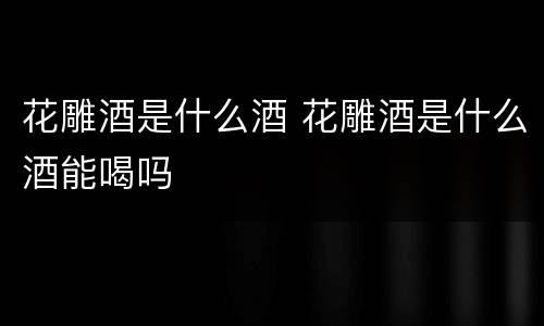 花雕酒是什么酒 花雕酒是什么酒能喝吗