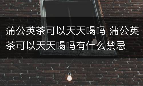蒲公英茶可以天天喝吗 蒲公英茶可以天天喝吗有什么禁忌