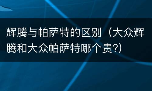 辉腾与帕萨特的区别（大众辉腾和大众帕萨特哪个贵?）