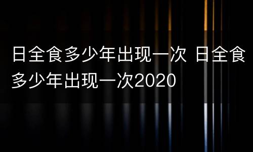 日全食多少年出现一次 日全食多少年出现一次2020