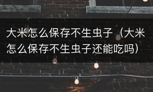 大米怎么保存不生虫子（大米怎么保存不生虫子还能吃吗）