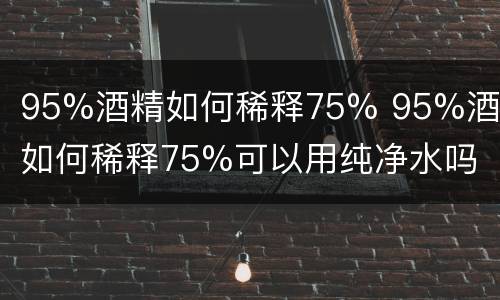 95%酒精如何稀释75% 95%酒精如何稀释75%可以用纯净水吗