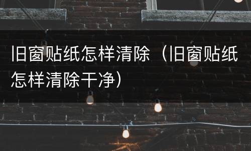 旧窗贴纸怎样清除（旧窗贴纸怎样清除干净）