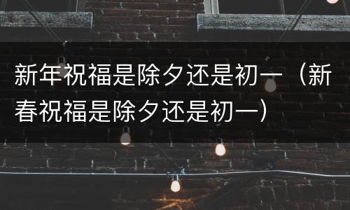 新年祝福是除夕还是初一（新春祝福是除夕还是初一）