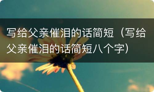 写给父亲催泪的话简短（写给父亲催泪的话简短八个字）