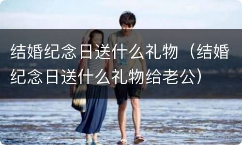 结婚纪念日送什么礼物（结婚纪念日送什么礼物给老公）