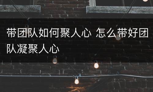 带团队如何聚人心 怎么带好团队凝聚人心