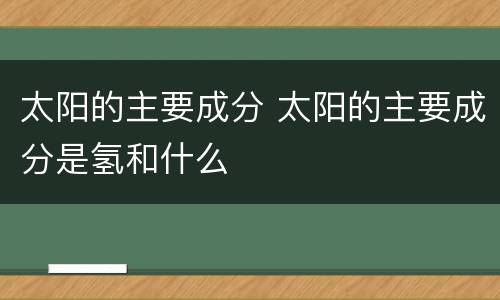 太阳的主要成分 太阳的主要成分是氢和什么