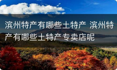 滨州特产有哪些土特产 滨州特产有哪些土特产专卖店呢