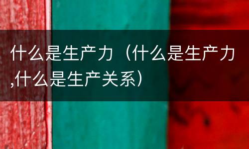 什么是生产力（什么是生产力,什么是生产关系）