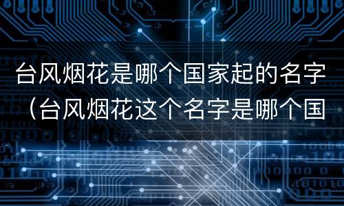 台风烟花是哪个国家起的名字（台风烟花这个名字是哪个国家起的）