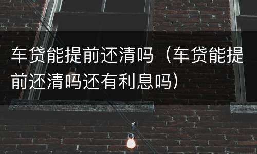 车贷能提前还清吗（车贷能提前还清吗还有利息吗）