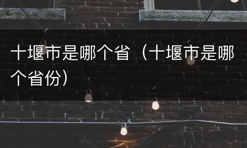 十堰市是哪个省（十堰市是哪个省份）