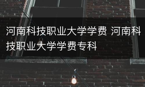 河南科技职业大学学费 河南科技职业大学学费专科