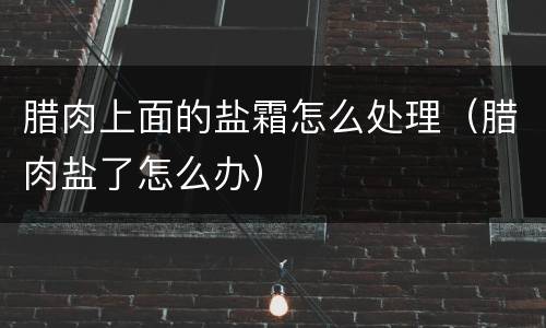 腊肉上面的盐霜怎么处理（腊肉盐了怎么办）