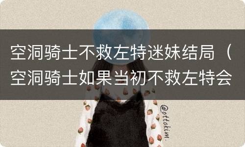 空洞骑士不救左特迷妹结局（空洞骑士如果当初不救左特会怎么样?）