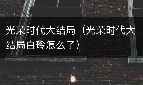 光荣时代大结局（光荣时代大结局白玲怎么了）