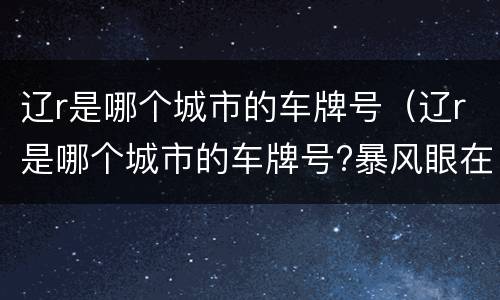 辽r是哪个城市的车牌号（辽r是哪个城市的车牌号?暴风眼在哪个城市拍的）