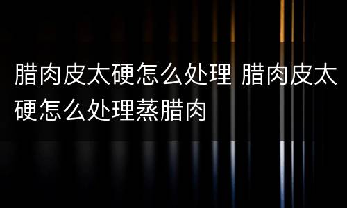 腊肉皮太硬怎么处理 腊肉皮太硬怎么处理蒸腊肉