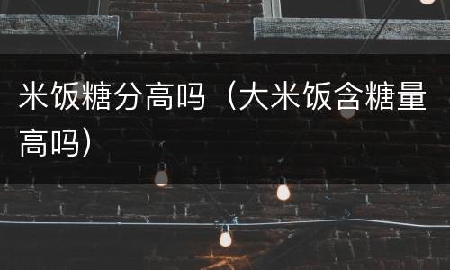 米饭糖分高吗（大米饭含糖量高吗）