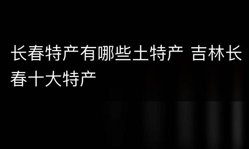 长春特产有哪些土特产 吉林长春十大特产