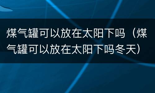 煤气罐可以放在太阳下吗（煤气罐可以放在太阳下吗冬天）