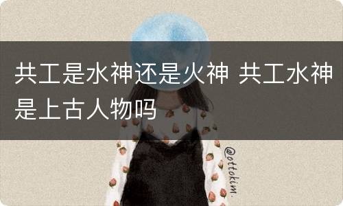 共工是水神还是火神 共工水神是上古人物吗