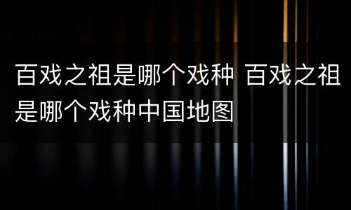 百戏之祖是哪个戏种 百戏之祖是哪个戏种中国地图