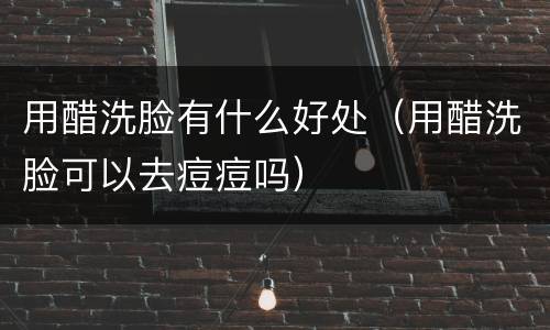 用醋洗脸有什么好处（用醋洗脸可以去痘痘吗）