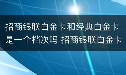 招商银联白金卡和经典白金卡是一个档次吗 招商银联白金卡和经典白金卡的区别