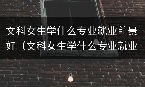 文科女生学什么专业就业前景好（文科女生学什么专业就业前景好2021）