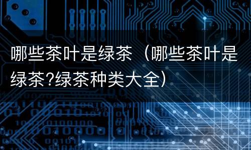哪些茶叶是绿茶（哪些茶叶是绿茶?绿茶种类大全）
