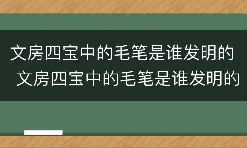 文房四宝中的毛笔是谁发明的 文房四宝中的毛笔是谁发明的认识