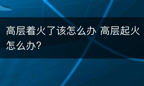 高层着火了该怎么办 高层起火怎么办?