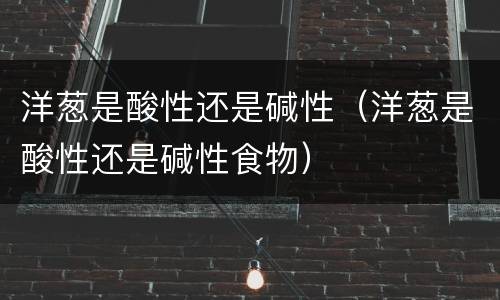 洋葱是酸性还是碱性（洋葱是酸性还是碱性食物）