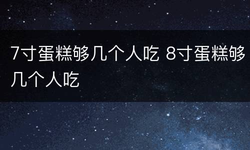 7寸蛋糕够几个人吃 8寸蛋糕够几个人吃
