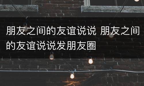 朋友之间的友谊说说 朋友之间的友谊说说发朋友圈