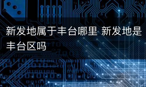 新发地属于丰台哪里 新发地是丰台区吗