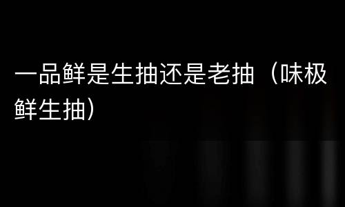 一品鲜是生抽还是老抽（味极鲜生抽）