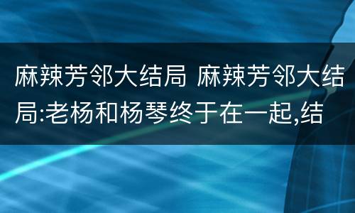 麻辣芳邻大结局 麻辣芳邻大结局:老杨和杨琴终于在一起,结局皆大欢喜!