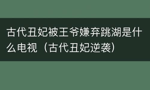 古代丑妃被王爷嫌弃跳湖是什么电视（古代丑妃逆袭）