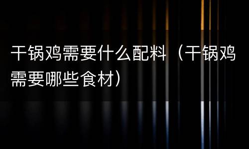 干锅鸡需要什么配料（干锅鸡需要哪些食材）