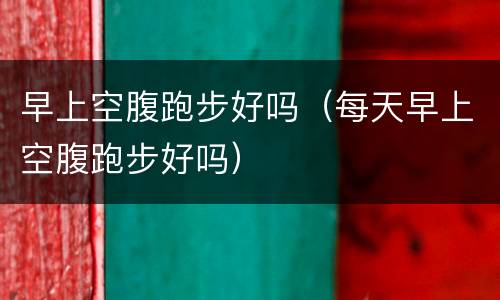 早上空腹跑步好吗（每天早上空腹跑步好吗）