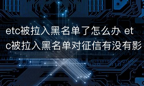 etc被拉入黑名单了怎么办 etc被拉入黑名单对征信有没有影响