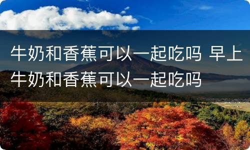 牛奶和香蕉可以一起吃吗 早上牛奶和香蕉可以一起吃吗